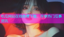吃瓜网站在线免费下载，尽享热门瓜事资讯