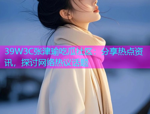 39W3C张津瑜吃瓜社区：分享热点资讯，探讨网络热议话题