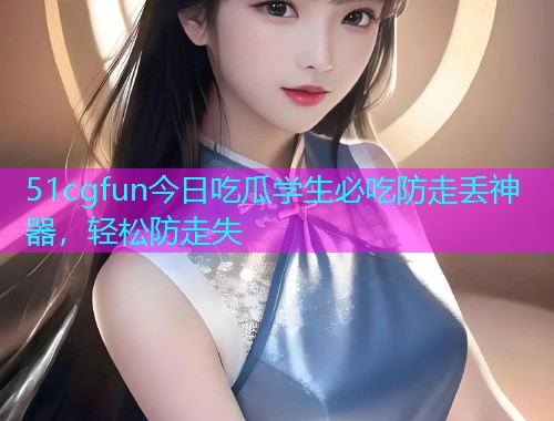51cgfun今日吃瓜学生必吃防走丢神器，轻松防走失