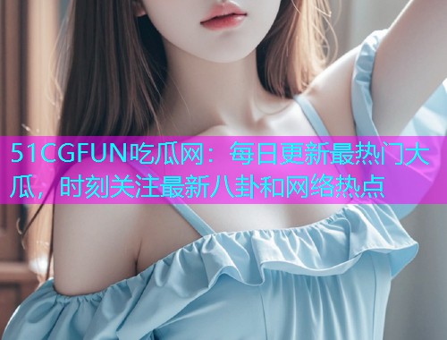 51CGFUN吃瓜网：每日更新最热门大瓜，时刻关注最新八卦和网络热点