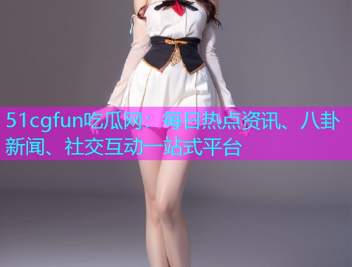 51cgfun吃瓜网：每日热点资讯、八卦新闻、社交互动一站式平台