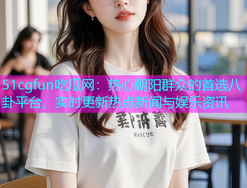 51cgfun吃瓜网：热心朝阳群众的首选八卦平台，实时更新热点新闻与娱乐资讯