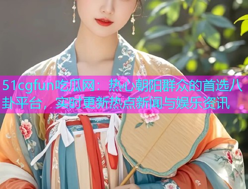 51cgfun吃瓜网：热心朝阳群众的首选八卦平台，实时更新热点新闻与娱乐资讯