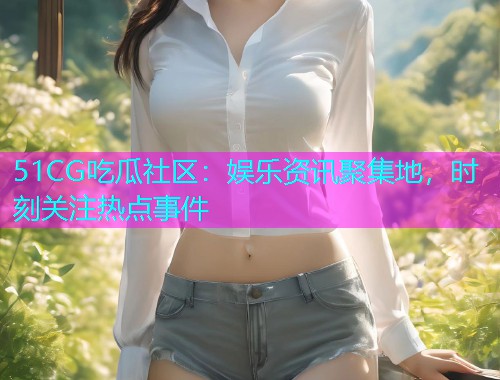 51CG吃瓜社区：娱乐资讯聚集地，时刻关注热点事件