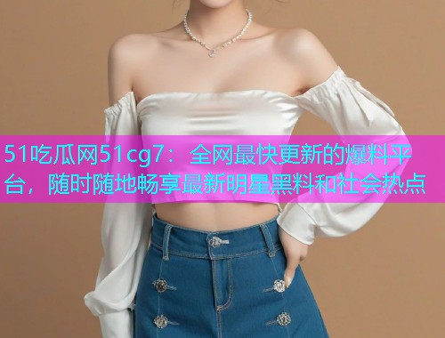 51吃瓜网51cg7：全网最快更新的爆料平台，随时随地畅享最新明星黑料和社会热点