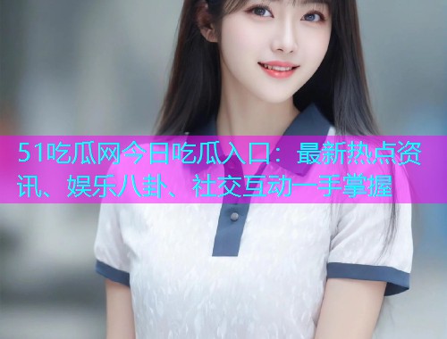 51吃瓜网今日吃瓜入口：最新热点资讯、娱乐八卦、社交互动一手掌握