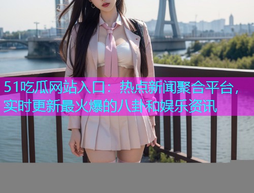 51吃瓜网站入口：热点新闻聚合平台，实时更新最火爆的八卦和娱乐资讯