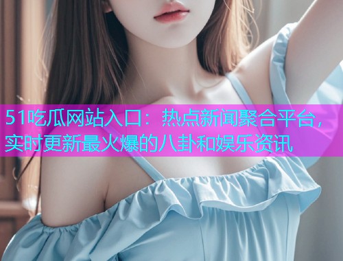51吃瓜网站入口：热点新闻聚合平台，实时更新最火爆的八卦和娱乐资讯