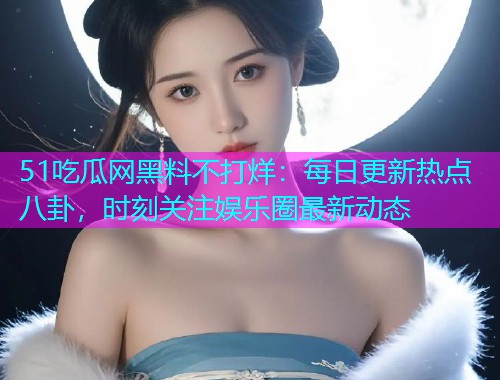 51吃瓜网黑料不打烊：每日更新热点八卦，时刻关注娱乐圈最新动态