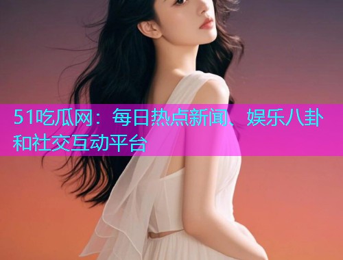 51吃瓜网：每日热点新闻、娱乐八卦和社交互动平台