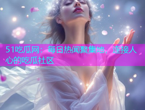 51吃瓜网：每日热闻聚集地，连接人心的吃瓜社区