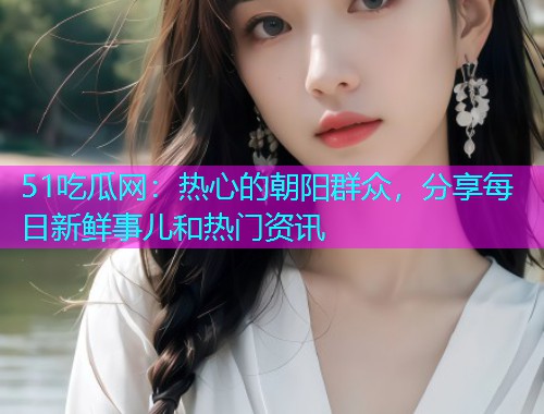 51吃瓜网：热心的朝阳群众，分享每日新鲜事儿和热门资讯