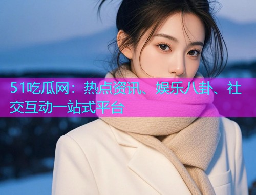 51吃瓜网：热点资讯、娱乐八卦、社交互动一站式平台