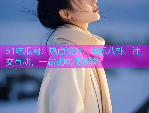 51吃瓜网：热点资讯、娱乐八卦、社交互动，一站式吃瓜体验