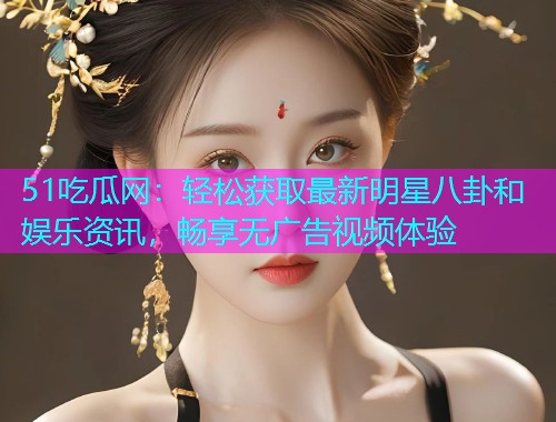 51吃瓜网：轻松获取最新明星八卦和娱乐资讯，畅享无广告视频体验