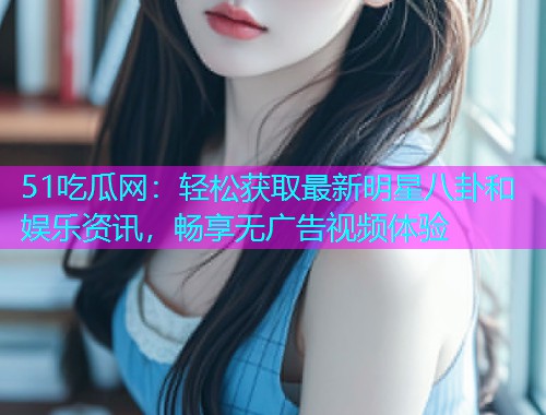 51吃瓜网：轻松获取最新明星八卦和娱乐资讯，畅享无广告视频体验