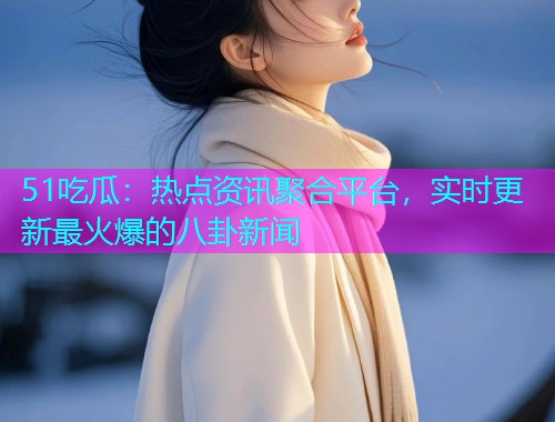 51吃瓜：热点资讯聚合平台，实时更新最火爆的八卦新闻