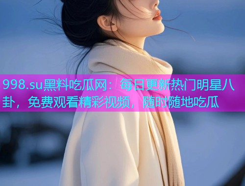 998.su黑料吃瓜网：每日更新热门明星八卦，免费观看精彩视频，随时随地吃瓜