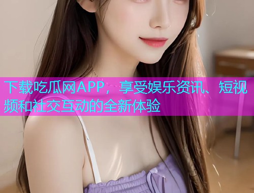 下载吃瓜网APP，享受娱乐资讯、短视频和社交互动的全新体验