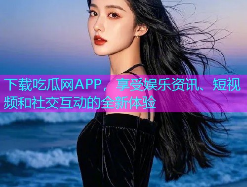 下载吃瓜网APP，享受娱乐资讯、短视频和社交互动的全新体验