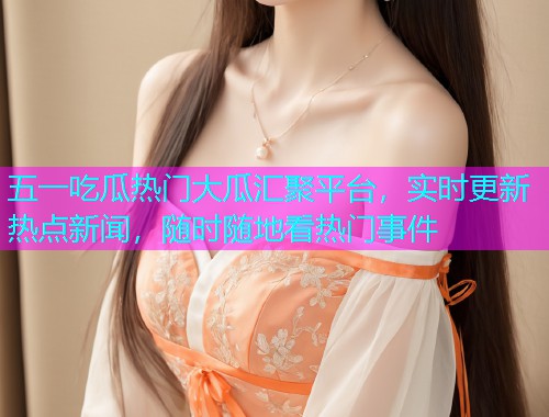 五一吃瓜热门大瓜汇聚平台，实时更新热点新闻，随时随地看热门事件