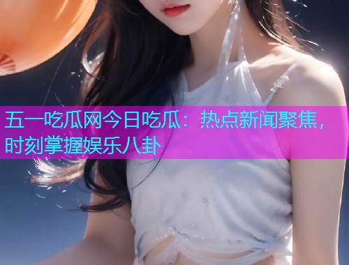 五一吃瓜网今日吃瓜：热点新闻聚焦，时刻掌握娱乐八卦