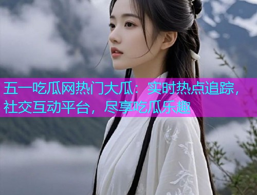 五一吃瓜网热门大瓜：实时热点追踪，社交互动平台，尽享吃瓜乐趣