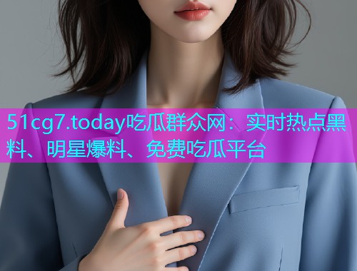 51cg7.today吃瓜群众网：实时热点黑料、明星爆料、免费吃瓜平台