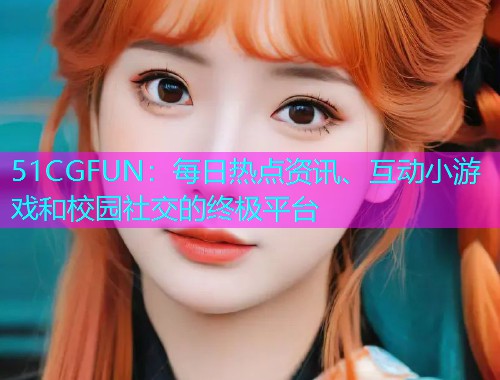 51CGFUN：每日热点资讯、互动小游戏和校园社交的终极平台