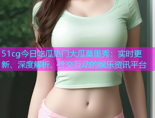 51cg今日吃瓜热门大瓜莫里秀：实时更新、深度解析、社交互动的娱乐资讯平台