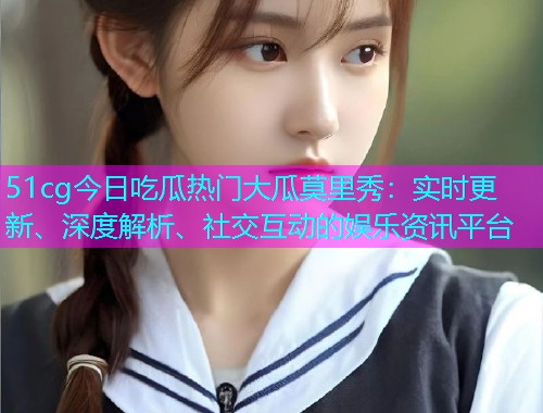 51cg今日吃瓜热门大瓜莫里秀：实时更新、深度解析、社交互动的娱乐资讯平台