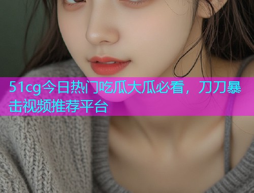 51cg今日热门吃瓜大瓜必看，刀刀暴击视频推荐平台