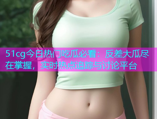 51cg今日热门吃瓜必看：反差大瓜尽在掌握，实时热点追踪与讨论平台