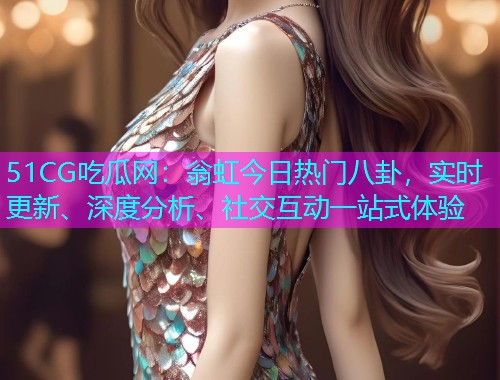 51CG吃瓜网：翁虹今日热门八卦，实时更新、深度分析、社交互动一站式体验