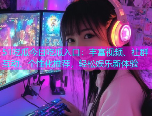 51吃瓜今日吃瓜入口：丰富视频、社群互动、个性化推荐，轻松娱乐新体验