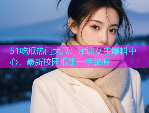 51吃瓜热门大瓜：军训女生爆料中心，最新校园瓜事一手掌握