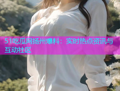 51吃瓜网扬州爆料：实时热点资讯与互动社区