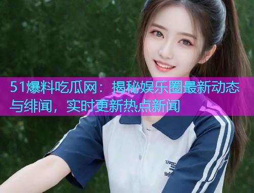 51爆料吃瓜网：揭秘娱乐圈最新动态与绯闻，实时更新热点新闻