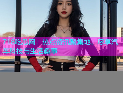 718吃瓜网：热点资讯聚集地，尽享汽车科技与生活趣事