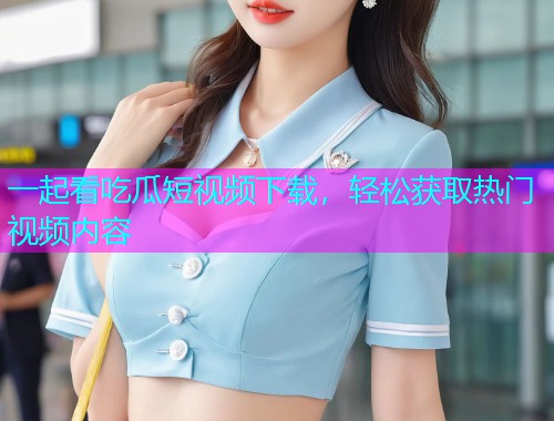 一起看吃瓜短视频下载，轻松获取热门视频内容
