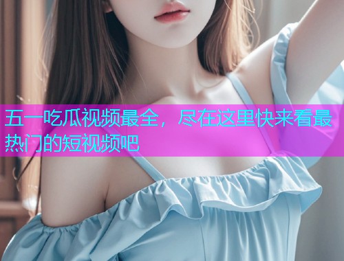 五一吃瓜视频最全，尽在这里快来看最热门的短视频吧