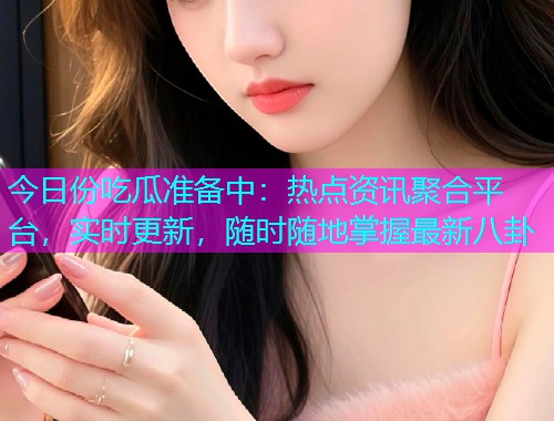 今日份吃瓜准备中：热点资讯聚合平台，实时更新，随时随地掌握最新八卦
