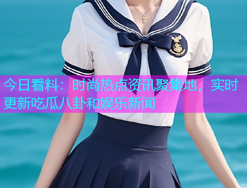 今日看料：时尚热点资讯聚集地，实时更新吃瓜八卦和娱乐新闻