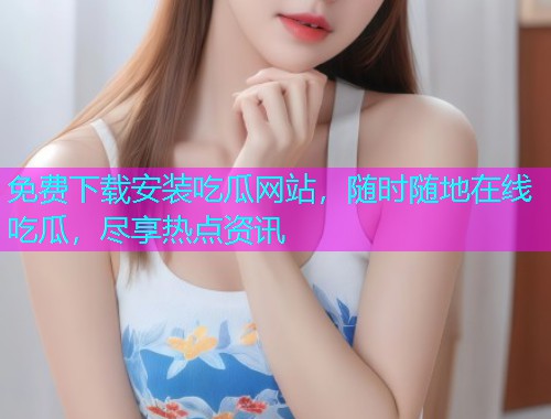 免费下载安装吃瓜网站，随时随地在线吃瓜，尽享热点资讯