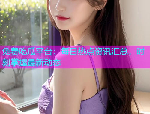 免费吃瓜平台：每日热点资讯汇总，时刻掌握最新动态