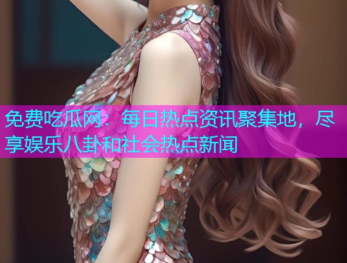 免费吃瓜网：每日热点资讯聚集地，尽享娱乐八卦和社会热点新闻