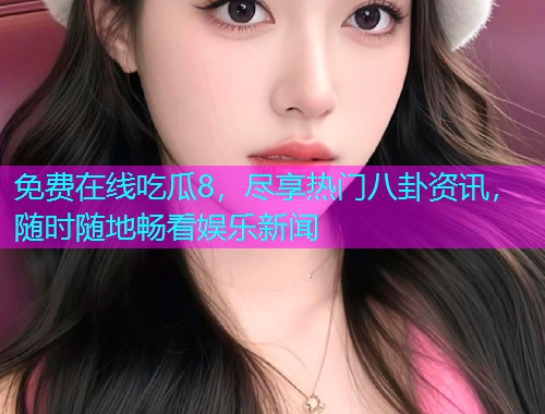 免费在线吃瓜8，尽享热门八卦资讯，随时随地畅看娱乐新闻