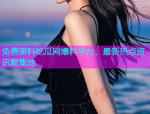 免费黑料吃瓜网爆料平台，最新热点资讯聚集地