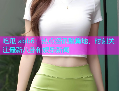 吃瓜 abb6：热点资讯聚集地，时刻关注最新八卦和娱乐新闻