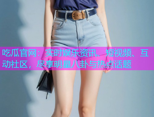 吃瓜官网：实时娱乐资讯、短视频、互动社区，尽享明星八卦与热点话题